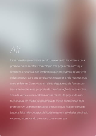 Estar na natureza continua sendo um elemento importante para
promover o bem estar. Essa coleção traz peças com cores que
remetem a natureza, nos lembrando que precisamos desacelerar
e desconectar, para que consigamos restaurar a nós mesmos e ao
meio ambiente. Cores vivas em efeito degrade ou de forma con-
trastante trazem essa proposta de transformação da nossa rotina.
Tons de verde e rosa acalmam nossa mente. As peças são con-
feccionadas em malha de poliamida de média compressão com
proteção UV. O grande destaque dessa coleção fica por conta da
jaqueta, feita nylon, ela possibilidade o uso em atividades em áreas
externas, incentivando o contato com a natureza.
Air
 