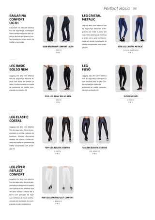 LEGCRISTAL
METALIC
Leg cós alto com elástico fino
de segurança. Recortes trian-
gulares por toda a perna em
costurinha aberta que minimiza
o atrito com a pele. Confeccio-
nada em tecido metalizado de
média compressão com prote-
ção UV.
LEG
FUSÔ
Legging cós alto com elástico
fino de segurança. Barra em U
com encaixe para os pés. Con-
feccionada em malha de
poliamida de média compres-
são com proteção UV.
5175 LEG FUSÔ
P M G
1 PRETO
LEGELASTIC
COSTAS
Legging cós alto com elástico
fino de segurança. Recorte pes-
pontado na virilha e abaixo do
bumbum. Elástico decorativo
vazado nas costas. Confeccio-
nada em malha de poliamida de
média compressão com prote-
ção UV.
280
Perfect Basic
BAILARINA
CONFORT
LIGTH
Calça com cós alto com elástico
fino de segurança, modelagem
flaire, sendo mais justa até o jo-
elho e abrindo até a barra. Con-
feccionada em tecido macio de
média compressão.
LEGBASIC
BOLSONEW
Legging cós alto com elástico
fino de segurança. Recorte la-
teral com bolso am ambos os
lados. Confeccionada em malha
de poliamida de média com-
pressão e proteção UV.
5038 BAILARINA CONFORT LIGTH 4579 LEG CRISTAL METALIC
P M G
1 PRETO
P M G
14 AZUL MARINHO
5235 LEG BASIC BOLSO NEW
P M G
1 PRETO
5194 LEG ELASTIC COSTAS
P M G
1 PRETO
LEGZÍPER
REFLECT
CONFORT
Legging cós alto com elástico
fino de segurança. Recorte pes-
pontado em diagonal no quadril
com aplicação de refletivo que
vai para costas e desce até a
barra com aplicação de zíper
com refletivo de 15cm. Confec-
cionado em tecido de alta com-
pressão e ação modeladora.
4587 LEG ZIPER REFLECT CONFORT
P M G
2 BRANCO
4345 LEG ELASTIC COSTAS
P M G
100 GRAFITE
 