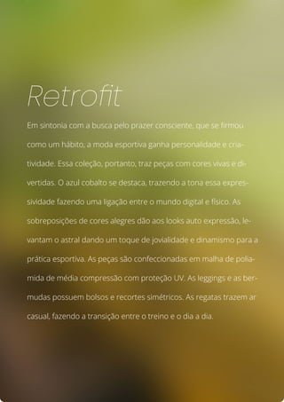 Em sintonia com a busca pelo prazer consciente, que se firmou
como um hábito, a moda esportiva ganha personalidade e cria-
tividade. Essa coleção, portanto, traz peças com cores vivas e di-
vertidas. O azul cobalto se destaca, trazendo a tona essa expres-
sividade fazendo uma ligação entre o mundo digital e físico. As
sobreposições de cores alegres dão aos looks auto expressão, le-
vantam o astral dando um toque de jovialidade e dinamismo para a
prática esportiva. As peças são confeccionadas em malha de polia-
mida de média compressão com proteção UV. As leggings e as ber-
mudas possuem bolsos e recortes simétricos. As regatas trazem ar
casual, fazendo a transição entre o treino e o dia a dia.
Retrofit
 