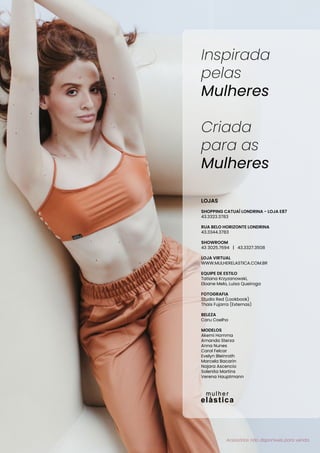 LOJAS
SHOPPING CATUAÍ LONDRINA - LOJA E87
43.3323.3783
RUA BELO HORIZONTE LONDRINA
43.3344.3783
SHOWROOM
43 3025.7694 | 43.3327.3508
LOJA VIRTUAL
WWW.MULHERELASTICA.COM.BR
EQUIPE DE ESTILO
Tatiana Krzyzanowski,
Eloane Melo, Luisa Queiroga
FOTOGRAFIA
Studio Red (Lookbook)
Thais Fujarra (Externas)
BELEZA
Caru Coelho
MODELOS
Akemi Homma
Amanda Sterza
Anna Nunes
Carol Felcar
Evelyn Bleinroth
Marcela Bacarin
Najara Ascencio
Solenita Martins
Verena Hauptmann
Inspirada
pelas
Mulheres
Criada
para as
Mulheres
Acessórios não disponíveis para venda.
 
