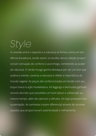 A conexão entre o esporte e a natureza se firmou como um ten-
dência duradoura, sendo assim, os tecidos dessa coleção propor-
cionam sensação de conforto e aconchego, remetendo ao poder
da natureza. O verde musgo ganha destaque por ser um tom que
acalma a mente, conecta a natureza e reflete a importância do
mundo vegetal. As peças são confeccionadas em tecido com seu
toque macio e ação modeladora. AS leggings e bermudas ganham
recorte discreto que possibilita um look básico e sofisticado ao
mesmo tempo, além de valorizar a silhueta. Os tops possuem boa
sustentação. As camisetas trazem diferencial através de recortes
vazados que proporcionam autenticidade e refinamento.
Style
 