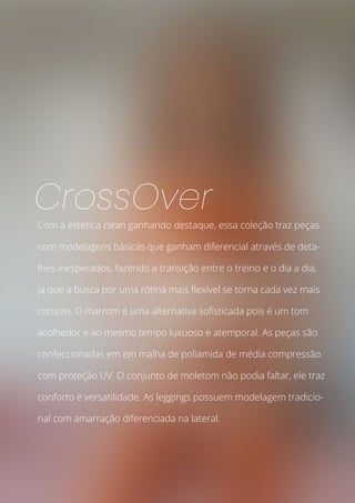 Com a estética clean ganhando destaque, essa coleção traz peças
com modelagens básicas que ganham diferencial através de deta-
lhes inesperados, fazendo a transição entre o treino e o dia a dia,
já que a busca por uma rotina mais flexível se torna cada vez mais
comum. O marrom é uma alternativa sofisticada pois é um tom
acolhedor e ao mesmo tempo luxuoso e atemporal. As peças são
confeccionadas em em malha de poliamida de média compressão
com proteção UV. O conjunto de moletom não podia faltar, ele traz
conforto e versatilidade. As leggings possuem modelagem tradicio-
nal com amarração diferenciada na lateral.
CrossOver
 