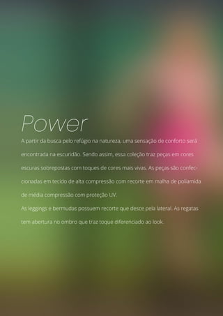 A partir da busca pelo refúgio na natureza, uma sensação de conforto será
encontrada na escuridão. Sendo assim, essa coleção traz peças em cores
escuras sobrepostas com toques de cores mais vivas. As peças são confec-
cionadas em tecido de alta compressão com recorte em malha de poliamida
de média compressão com proteção UV.
As leggings e bermudas possuem recorte que desce pela lateral. As regatas
tem abertura no ombro que traz toque diferenciado ao look.
Power
 