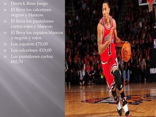    Derrick Rose Juego
   El lleva los calcetines
    negros y blancos.
   El lleva los pantalones
    cortos rojos y blancos.
   El lleva los zapatos blancos
    y negros y rojos.
   Los zapatos: €70,00
   Los calcetines: €19,00
   Los pantalones cortos:
    €65,70
 