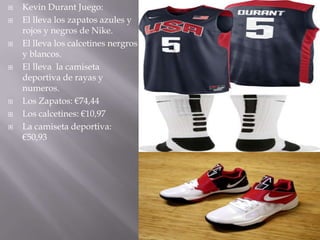    Kevin Durant Juego:
   El lleva los zapatos azules y
    rojos y negros de Nike.
   El lleva los calcetines nergros
    y blancos.
   El lleva la camiseta
    deportiva de rayas y
    numeros.
   Los Zapatos: €74,44
   Los calcetines: €10,97
   La camiseta deportiva:
    €50,93
 