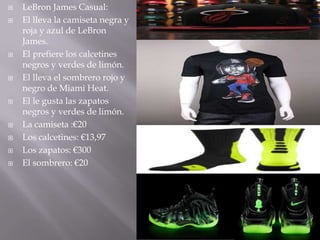    LeBron James Casual:
   El lleva la camiseta negra y
    roja y azul de LeBron
    James.
   El prefiere los calcetines
    negros y verdes de limón.
   El lleva el sombrero rojo y
    negro de Miami Heat.
   El le gusta las zapatos
    negros y verdes de limón.
   La camiseta :€20
   Los calcetines: €13,97
   Los zapatos: €300
   El sombrero: €20
 