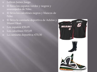    Lebron James Juego
   El llava los zapatos verdes y negros y
    anaranjados de Nike.
   El lleva los calcetines negros y blancos de
    Nike.
   El lleva la camiseta deportiva de Adidas y
    Miami Heat.
   Los zapatos: €50,05
   Los calcetines: €15,05
   La camiseta deportiva: €70,50
 
