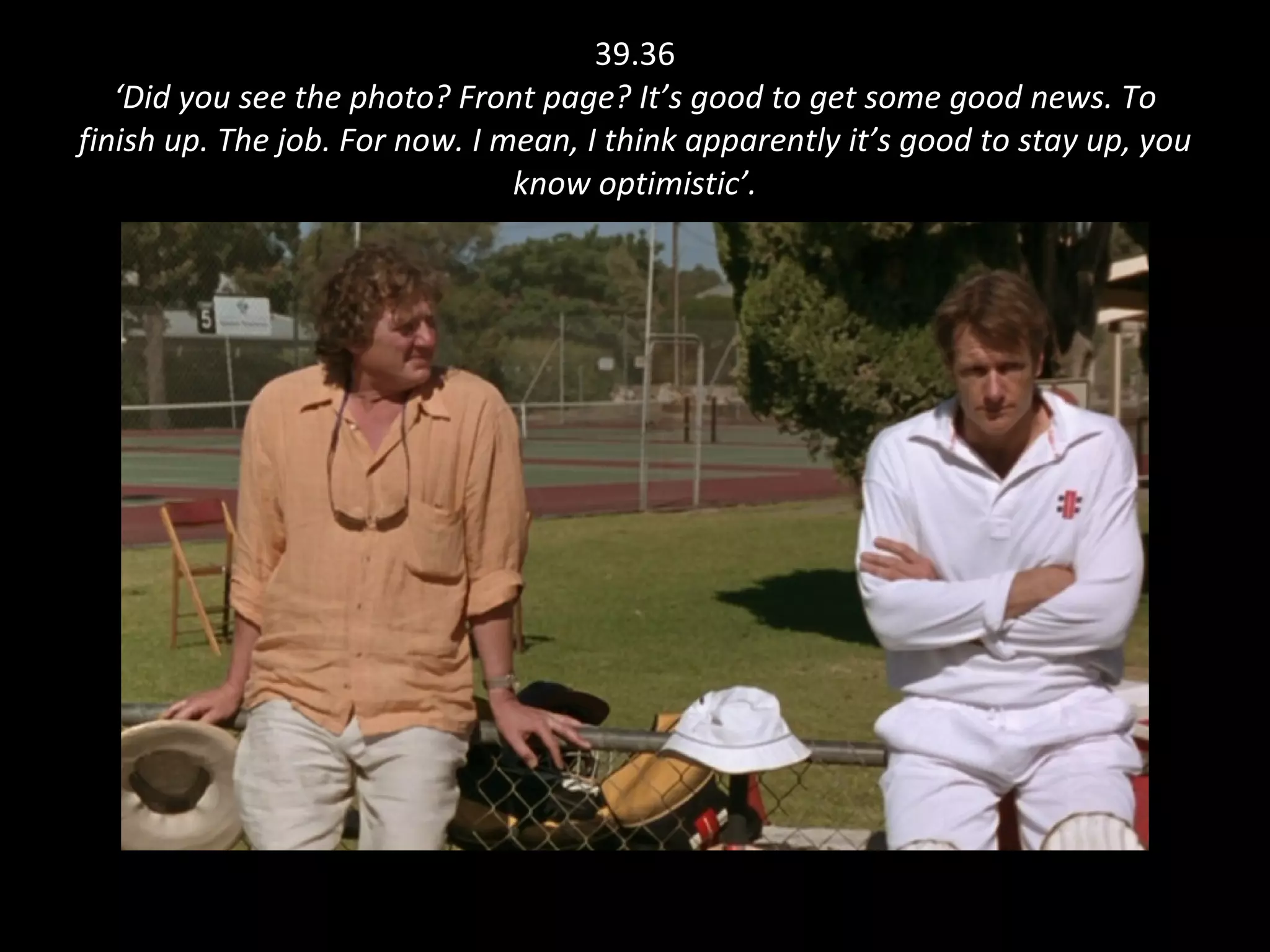 39.36 ‘Did you see the photo? Front page? It’s good to get some good news. To finish up. The job. For now. I mean, I think apparently it’s good to stay up, you know optimistic’. 