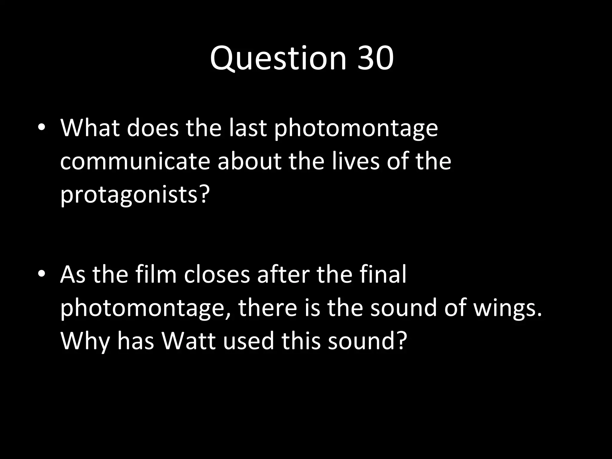 Question 30  What does the last photomontage communicate about the lives of the protagonists? As the film closes after the final photomontage, there is the sound of wings. Why has Watt used this sound? 