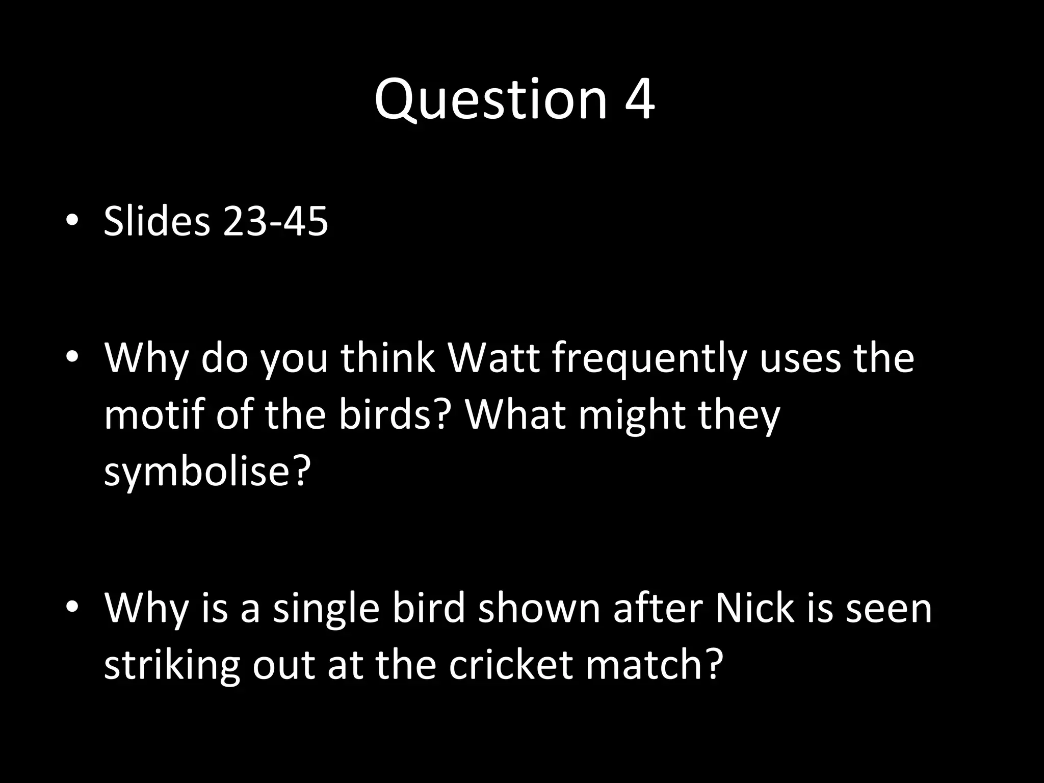 Question 4  Slides 23-45 Why do you think Watt frequently uses the motif of the birds? What might they symbolise? Why is a single bird shown after Nick is seen striking out at the cricket match? 