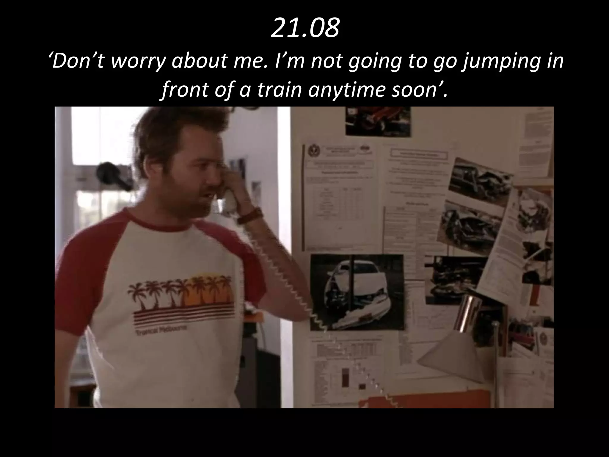21.08 ‘Don’t worry about me. I’m not going to go jumping in front of a train anytime soon’. 