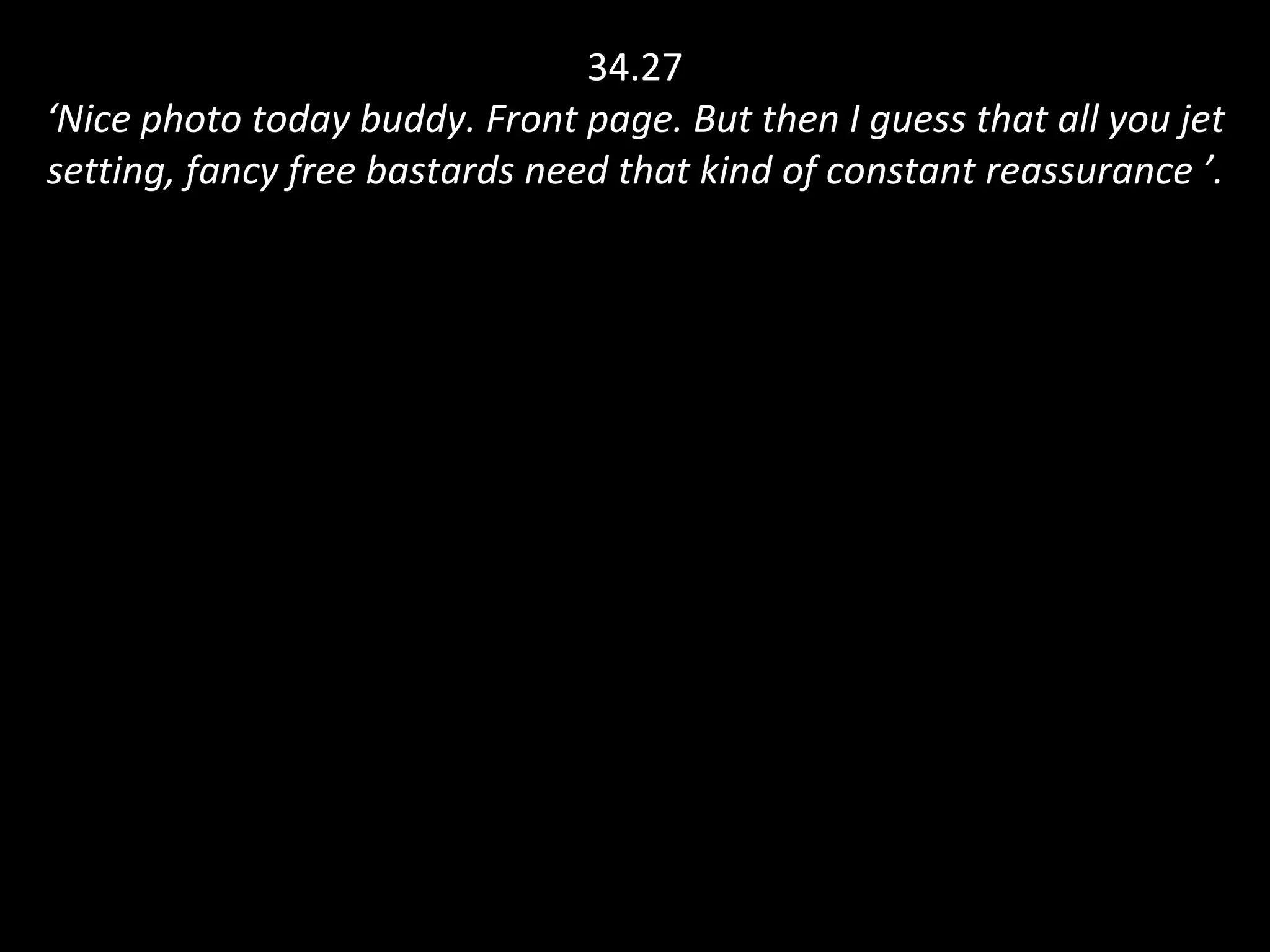 34.27 ‘Nice photo today buddy. Front page. But then I guess that all you jet setting, fancy free bastards need that kind of constant reassurance ’. 