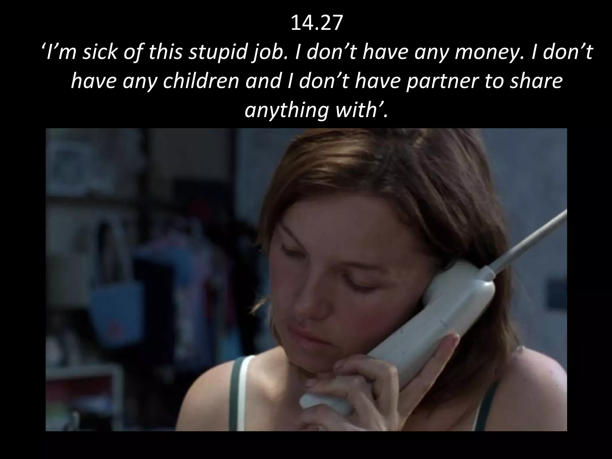 14.27 ‘ I’m sick of this stupid job. I don’t have any money. I don’t have any children and I don’t have partner to share anything with’. 