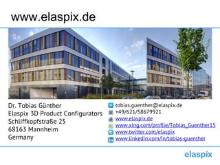 www.elaspix.de
tobias.guenther@elaspix.de
+49/621/58679921
www.elaspix.de
www.xing.com/profile/Tobias_Guenther15
www.twitter.com/elaspix
www.linkedin.com/in/tobias-guenther
Dr. Tobias Günther
Elaspix 3D Product Configurators
Schliffkopfstraße 25
68163 Mannheim
Germany
 