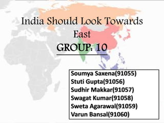 India Should Look Towards
East
GROUP: 10
Soumya Saxena(91055)
Stuti Gupta(91056)
Sudhir Makkar(91057)
Swagat Kumar(91058)
Sweta Agarawal(91059)
Varun Bansal(91060)
 