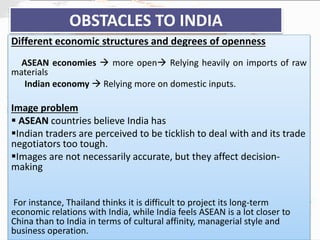 OBSTACLES TO INDIA
Different economic structures and degrees of openness
ASEAN economies  more open Relying heavily on imports of raw
materials
Indian economy  Relying more on domestic inputs.
Image problem
 ASEAN countries believe India has
Indian traders are perceived to be ticklish to deal with and its trade
negotiators too tough.
Images are not necessarily accurate, but they affect decision-
making
For instance, Thailand thinks it is difficult to project its long-term
economic relations with India, while India feels ASEAN is a lot closer to
China than to India in terms of cultural affinity, managerial style and
business operation.
 