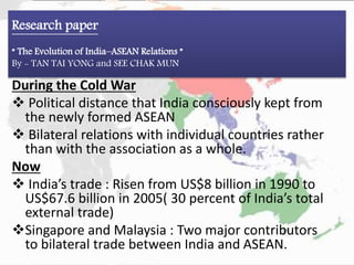 Research paper
“ The Evolution of India–ASEAN Relations ”
By - TAN TAI YONG and SEE CHAK MUN
During the Cold War
 Political distance that India consciously kept from
the newly formed ASEAN
 Bilateral relations with individual countries rather
than with the association as a whole.
Now
 India’s trade : Risen from US$8 billion in 1990 to
US$67.6 billion in 2005( 30 percent of India’s total
external trade)
Singapore and Malaysia : Two major contributors
to bilateral trade between India and ASEAN.
 