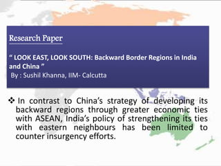  In contrast to China’s strategy of developing its
backward regions through greater economic ties
with ASEAN, India’s policy of strengthening its ties
with eastern neighbours has been limited to
counter insurgency efforts.
Research Paper
“ LOOK EAST, LOOK SOUTH: Backward Border Regions in India
and China ”
By : Sushil Khanna, IIM- Calcutta
 