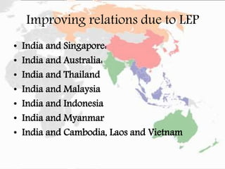 Improving relations due to LEP
• India and Singapore:
• India and Australia:
• India and Thailand
• India and Malaysia
• India and Indonesia
• India and Myanmar
• India and Cambodia, Laos and Vietnam
 