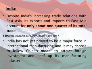 India:
• Despite India’s increasing trade relations with
East Asia, its exports and imports to East Asia
account for only about one-quarter of its total
trade
( Source: www.jef.or.jp/PDF/Report.doc.doc )
• India has not yet proved to be a major force in
international manufacturing and it may choose
to follow China’s model to attract foreign
investment and beef up its manufacturing
industry
 