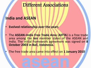 Different Associations
India and ASEAN
• Evolved relationship over the years
• The ASEAN–India Free Trade Area (AIFTA) is a free trade
area among the ten member states of the ASEAN and
India. The initial framework agreement was signed on 8
October 2003 in Bali, Indonesia.
• The free trade area came into effect on 1 January 2010
 