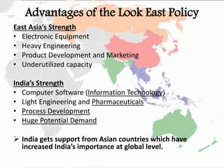 Advantages of the Look East Policy
East Asia’s Strength
• Electronic Equipment
• Heavy Engineering
• Product Development and Marketing
• Underutilized capacity
India’s Strength
• Computer Software (Information Technology)
• Light Engineering and Pharmaceuticals
• Process Development
• Huge Potential Demand
 India gets support from Asian countries which have
increased India’s importance at global level.
 