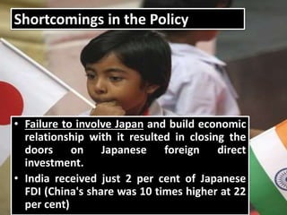 Shortcomings in the Policy
• Failure to involve Japan and build economic
relationship with it resulted in closing the
doors on Japanese foreign direct
investment.
• India received just 2 per cent of Japanese
FDI (China's share was 10 times higher at 22
per cent)
 