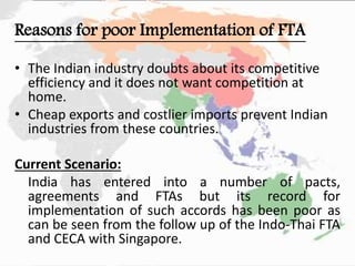 Reasons for poor Implementation of FTA
• The Indian industry doubts about its competitive
efficiency and it does not want competition at
home.
• Cheap exports and costlier imports prevent Indian
industries from these countries.
Current Scenario:
India has entered into a number of pacts,
agreements and FTAs but its record for
implementation of such accords has been poor as
can be seen from the follow up of the Indo-Thai FTA
and CECA with Singapore.
 