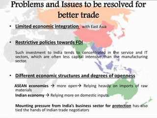 Problems and Issues to be resolved for
better trade
• Limited economic integration with East Asia
• Restrictive policies towards FDI
Such investment to India tends to concentrated in the service and IT
sectors, which are often less capital intensive than the manufacturing
sector.
• Different economic structures and degrees of openness
ASEAN economies  more open Relying heavily on imports of raw
materials
Indian economy  Relying more on domestic inputs.
Mounting pressure from India’s business sector for protection has also
tied the hands of Indian trade negotiators
 
