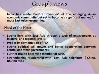 Group’s views
India has made itself a ‘member’ of the emerging Asian
economic community but yet to become a significant market for
most East Asian economies.
Need of the Hour
• Strong links with East Asia through a web of engagements at
bilateral and regional levels.
• Proper implementation of FTA
• Strong political will power and better cooperation between
central and state governments.
• Further trial to become a member of APEC
• Strengthening relationship with East- Asia neighbors ( China,
Bhutan etc.)
 