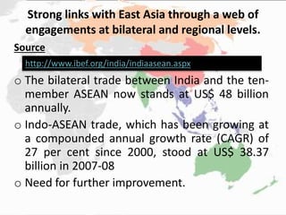 Strong links with East Asia through a web of
engagements at bilateral and regional levels.
Source
o The bilateral trade between India and the ten-
member ASEAN now stands at US$ 48 billion
annually.
o Indo-ASEAN trade, which has been growing at
a compounded annual growth rate (CAGR) of
27 per cent since 2000, stood at US$ 38.37
billion in 2007-08
o Need for further improvement.
http://www.ibef.org/india/indiaasean.aspx
 