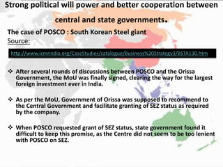 Strong political will power and better cooperation between
central and state governments.
The case of POSCO : South Korean Steel giant
Source:
 After several rounds of discussions between POSCO and the Orissa
Government, the MoU was finally signed, clearing the way for the largest
foreign investment ever in India.
 As per the MoU, Government of Orissa was supposed to recommend to
the Central Government and facilitate granting of SEZ status as required
by the company.
 When POSCO requested grant of SEZ status, state government found it
difficult to keep this promise, as the Centre did not seem to be too lenient
with POSCO on SEZ.
http://www.icmrindia.org/CaseStudies/catalogue/Business%20Strategy3/BSTA130.htm
 