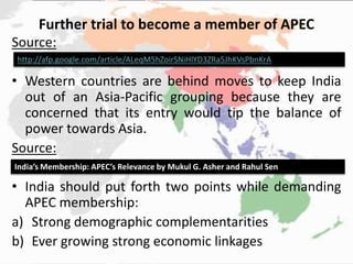 Further trial to become a member of APEC
Source:
• Western countries are behind moves to keep India
out of an Asia-Pacific grouping because they are
concerned that its entry would tip the balance of
power towards Asia.
Source:
• India should put forth two points while demanding
APEC membership:
a) Strong demographic complementarities
b) Ever growing strong economic linkages
http://afp.google.com/article/ALeqM5hZoirSNiHlYD3ZRa5JhKVsPbnKrA
India’s Membership: APEC’s Relevance by Mukul G. Asher and Rahul Sen
 