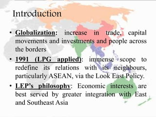 Introduction
• Globalization: increase in trade, capital
movements and investments and people across
the borders
• 1991 (LPG applied): immense scope to
redefine its relations with its neighbours,
particularly ASEAN, via the Look East Policy.
• LEP’s philosophy: Economic interests are
best served by greater integration with East
and Southeast Asia
 