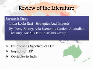 Review of the Literature
Research Paper
“ India Looks East- Strategies And Impacts”
By: Dong Zhang, Asia Economic Section, Australian
Treasury, AusAID Public Affairs Group
 Four broad Objectives of LEP
 Impacts of LEP
 Obstacles to India
 
