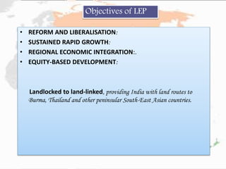 • REFORM AND LIBERALISATION:
• SUSTAINED RAPID GROWTH:
• REGIONAL ECONOMIC INTEGRATION:.
• EQUITY-BASED DEVELOPMENT:
Landlocked to land-linked, providing India with land routes to
Burma, Thailand and other peninsular South-East Asian countries.
Objectives of LEP
 