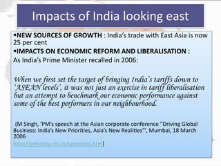 Impacts of India looking east
NEW SOURCES OF GROWTH : India’s trade with East Asia is now
25 per cent
IMPACTS ON ECONOMIC REFORM AND LIBERALISATION :
As India’s Prime Minister recalled in 2006:
When we first set the target of bringing India’s tariffs down to
‘ASEAN levels’, it was not just an exercise in tariff liberalisation
but an attempt to benchmark our economic performance against
some of the best performers in our neighbourhood.
(M Singh, ‘PM’s speech at the Asian corporate conference “Driving Global
Business: India’s New Priorities, Asia’s New Realities”’, Mumbai, 18 March
2006
http://pmindia.nic.in/speeches.htm)
 