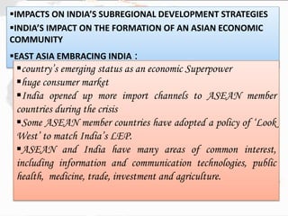 IMPACTS ON INDIA’S SUBREGIONAL DEVELOPMENT STRATEGIES
INDIA’S IMPACT ON THE FORMATION OF AN ASIAN ECONOMIC
COMMUNITY
EAST ASIA EMBRACING INDIA :
country’s emerging status as an economic Superpower
huge consumer market
India opened up more import channels to ASEAN member
countries during the crisis
Some ASEAN member countries have adopted a policy of ‘Look
West’ to match India’s LEP.
ASEAN and India have many areas of common interest,
including information and communication technologies, public
health, medicine, trade, investment and agriculture.
 
