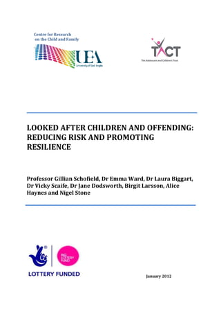 Centre for Research
  on the Child and Family




LOOKED AFTER CHILDREN AND OFFENDING:
REDUCING RISK AND PROMOTING
RESILIENCE


Professor Gillian Schofield, Dr Emma Ward, Dr Laura Biggart,
Dr Vicky Scaife, Dr Jane Dodsworth, Birgit Larsson, Alice
Haynes and Nigel Stone




                                           January 2012
 
