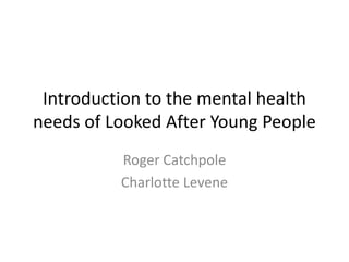 Introduction to the mental health
needs of Looked After Young People
          Roger Catchpole
          Charlotte Levene
 