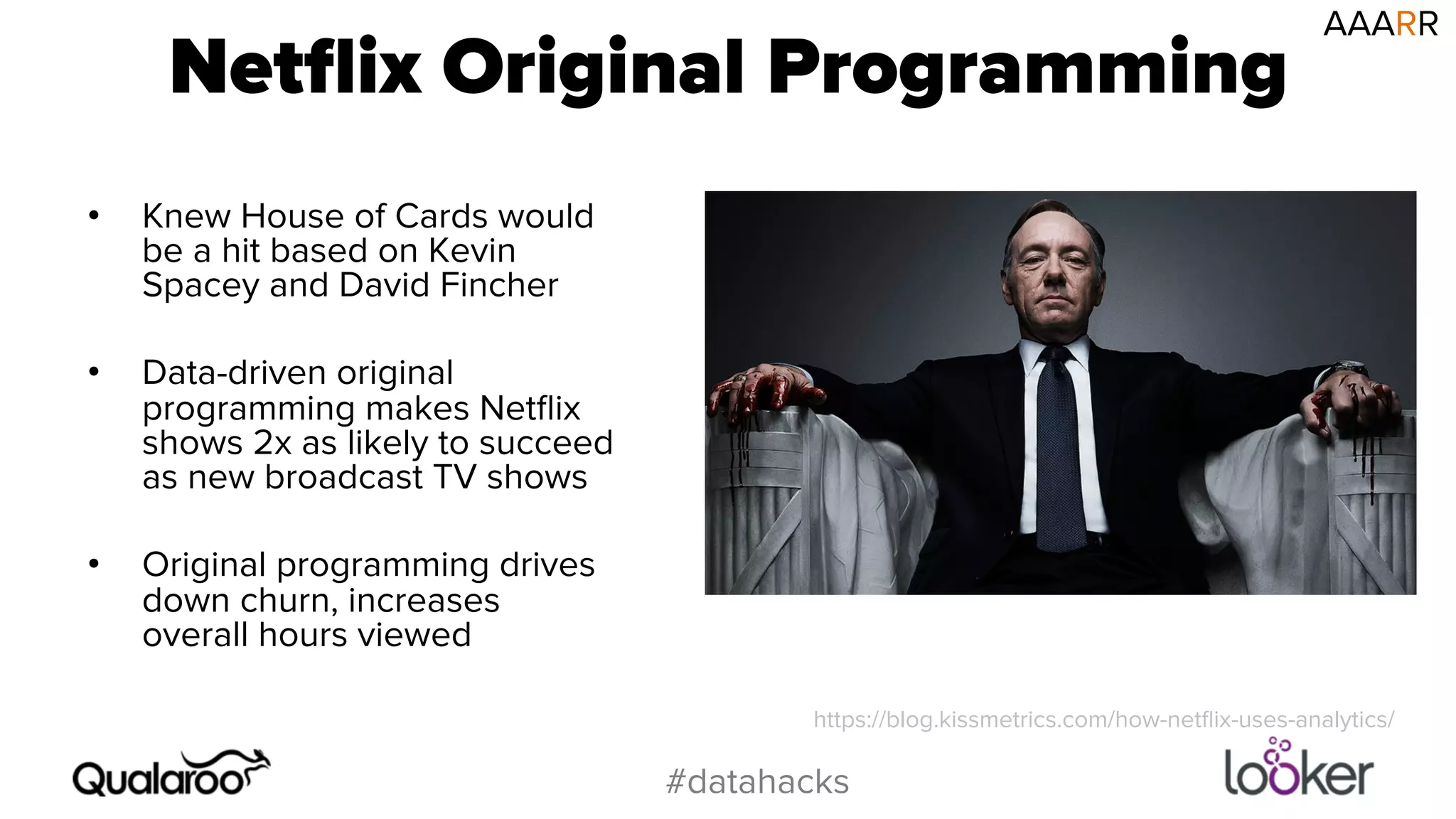 Netflix Original Programming 
#datahacks 
• Knew House of Cards would 
be a hit based on Kevin 
Spacey and David Fincher 
• Data-driven original 
programming makes Netflix 
shows 2x as likely to succeed 
as new broadcast TV shows 
• Original programming drives 
down churn, increases 
overall hours viewed 
AAARR 
https://blog.kissmetrics.com/how-netflix-uses-analytics/ 
 