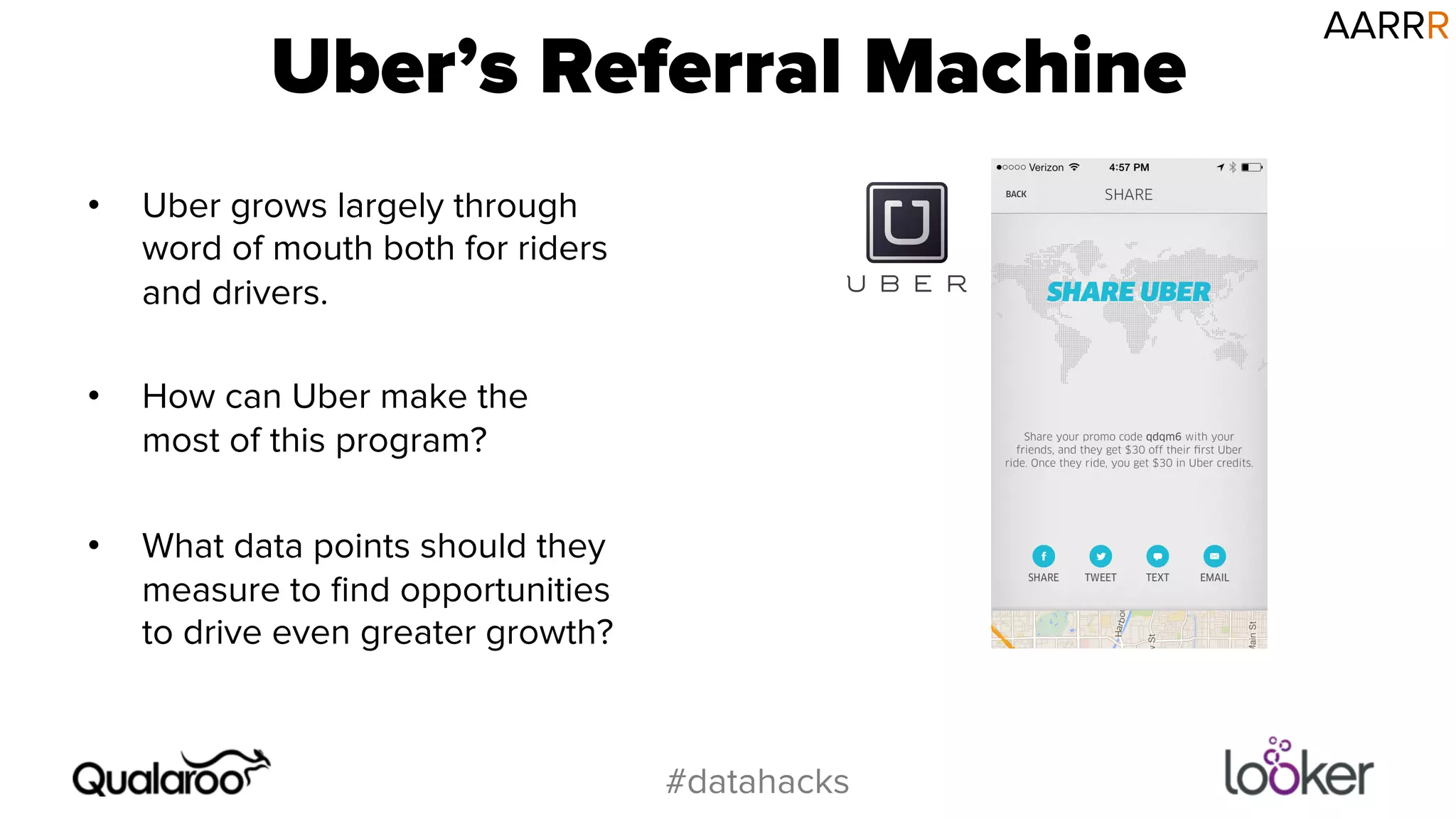 Uber’s Referral Machine 
#datahacks 
• Uber grows largely through 
word of mouth both for riders 
and drivers. 
• How can Uber make the 
most of this program? 
• What data points should they 
measure to find opportunities 
to drive even greater growth? 
AARRR 
 