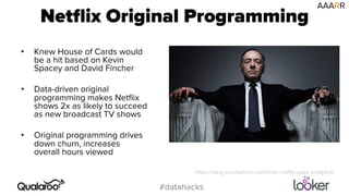 Netflix Original Programming 
#datahacks 
• Knew House of Cards would 
be a hit based on Kevin 
Spacey and David Fincher 
• Data-driven original 
programming makes Netflix 
shows 2x as likely to succeed 
as new broadcast TV shows 
• Original programming drives 
down churn, increases 
overall hours viewed 
AAARR 
https://blog.kissmetrics.com/how-netflix-uses-analytics/ 
 