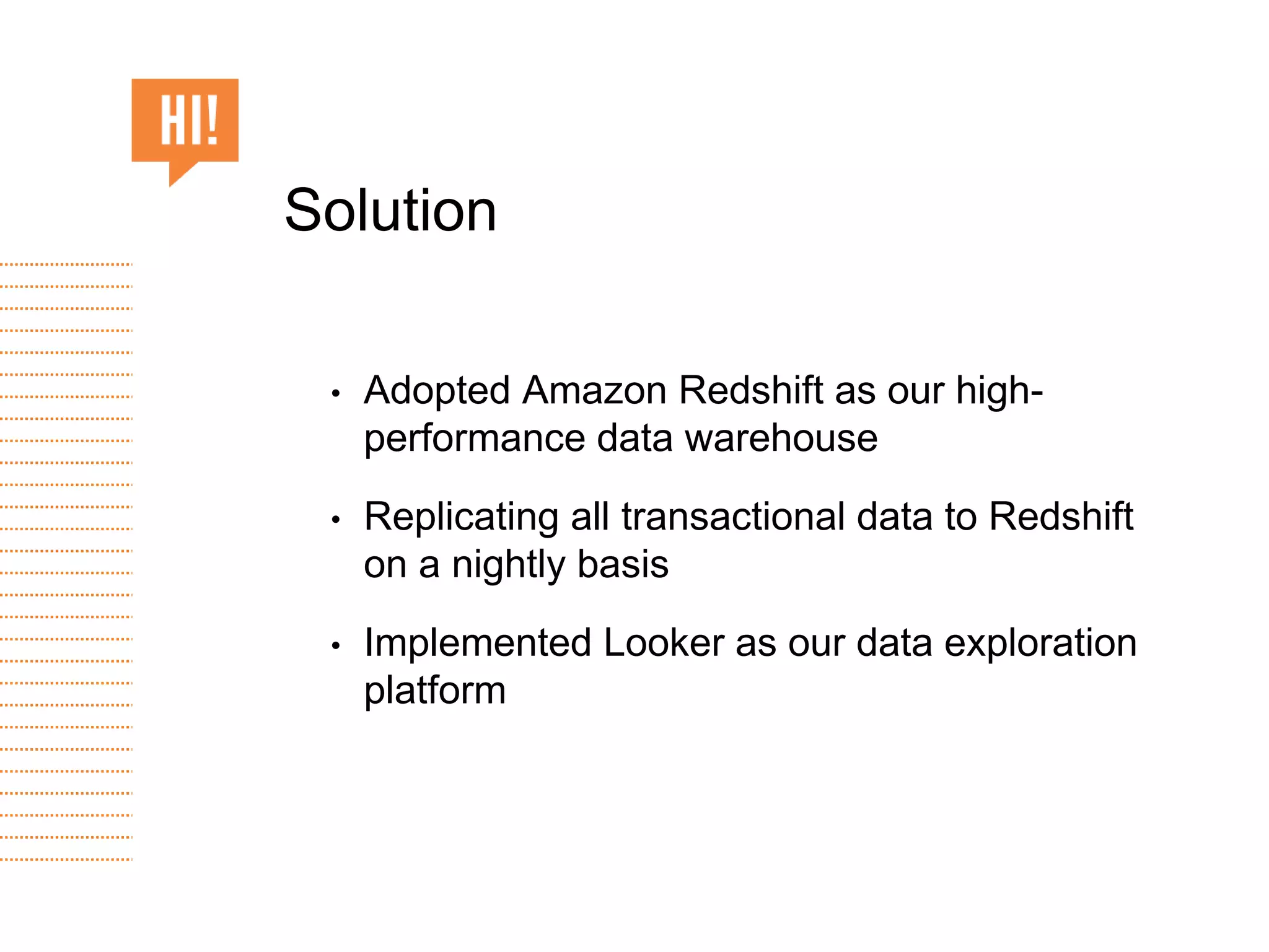• Adopted Amazon Redshift as our high-
performance data warehouse
• Replicating all transactional data to Redshift
on a nightly basis
• Implemented Looker as our data exploration
platform
Solution
 