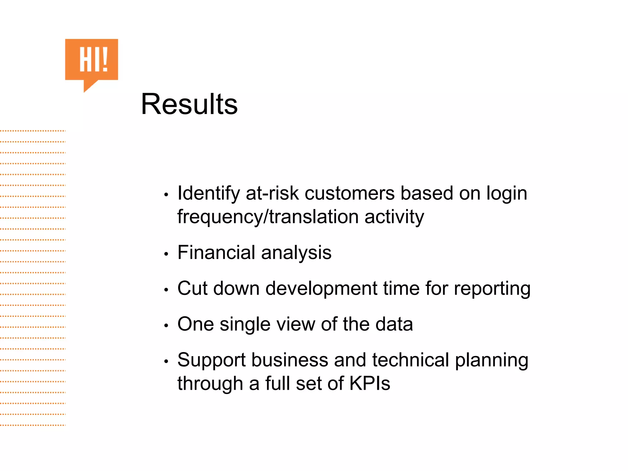 • Identify at-risk customers based on login
frequency/translation activity
• Financial analysis
• Cut down development time for reporting
• One single view of the data
• Support business and technical planning
through a full set of KPIs
Results
 