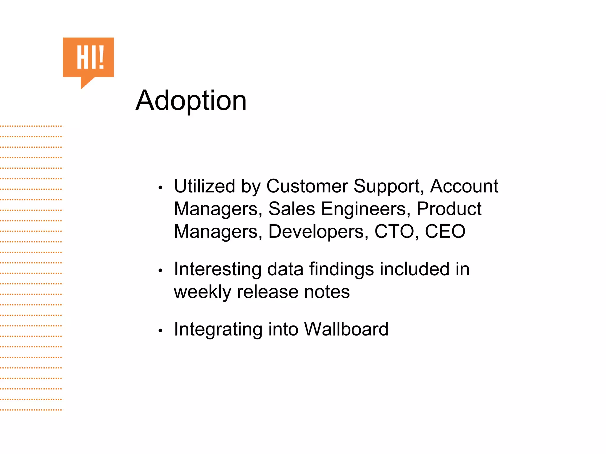 • Utilized by Customer Support, Account
Managers, Sales Engineers, Product
Managers, Developers, CTO, CEO
• Interesting data findings included in
weekly release notes
• Integrating into Wallboard
Adoption
 