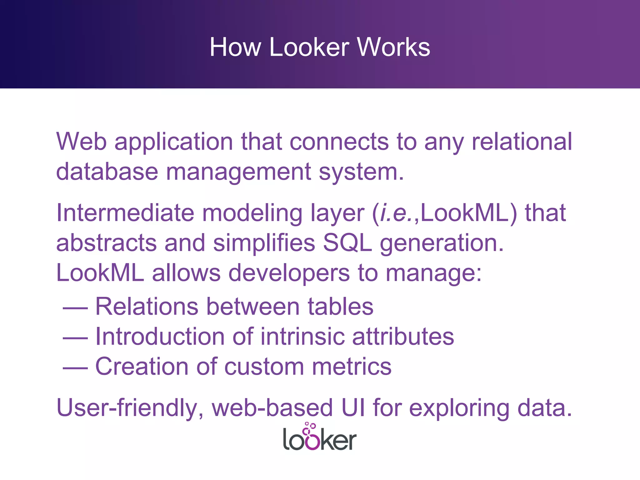 How Looker Works
Web application that connects to any relational
database management system.
Intermediate modeling layer (i.e.,LookML) that
abstracts and simplifies SQL generation.
LookML allows developers to manage:
— Relations between tables
— Introduction of intrinsic attributes
— Creation of custom metrics
User-friendly, web-based UI for exploring data.
 