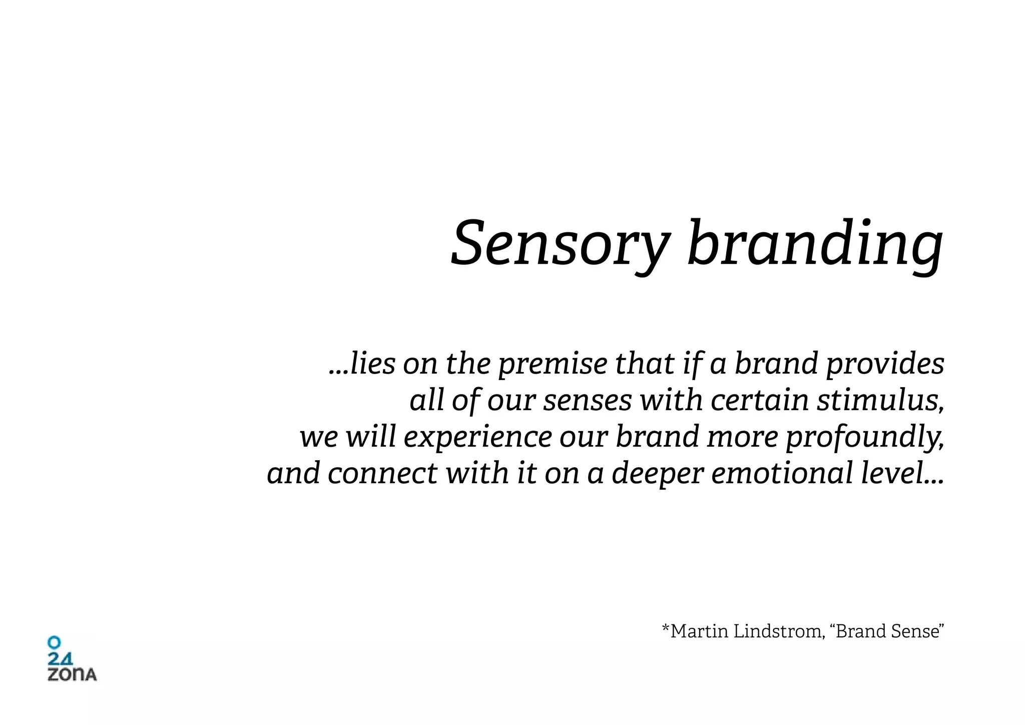 Sensory branding
    ...lies on the premise that if a brand provides
            all of our senses with certain stimulus,
  we will experience our brand more profoundly,
and connect with it on a deeper emotional level...




                              *Martin Lindstrom, “Brand Sense”
 