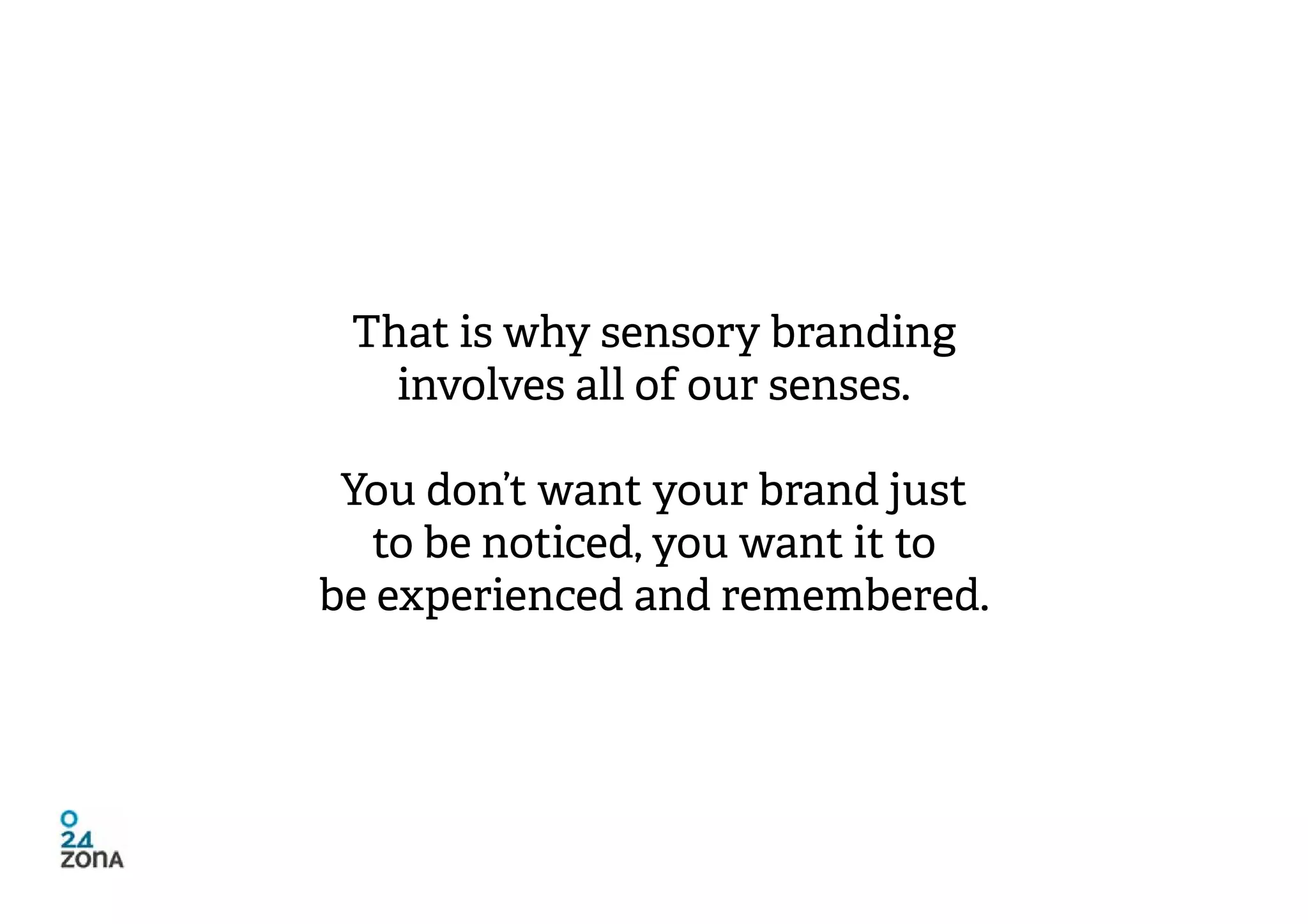 That is why sensory branding
   involves all of our senses.

 You don’t want your brand just
   to be noticed, you want it to
be experienced and remembered.
 