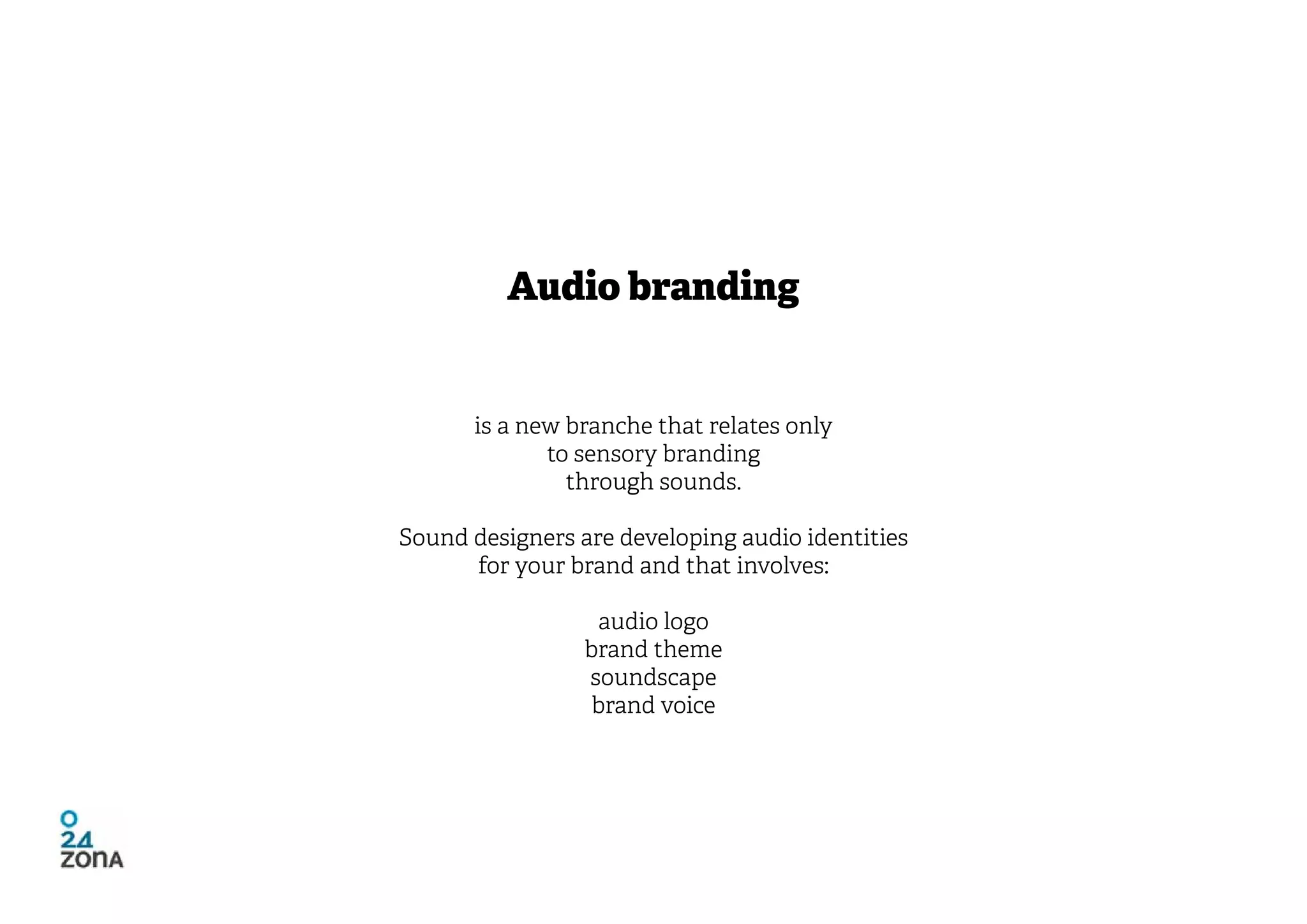 Audio branding


      is a new branche that relates only
             to sensory branding
               through sounds.

Sound designers are developing audio identities
      for your brand and that involves:

                  audio logo
                 brand theme
                 soundscape
                  brand voice
 
